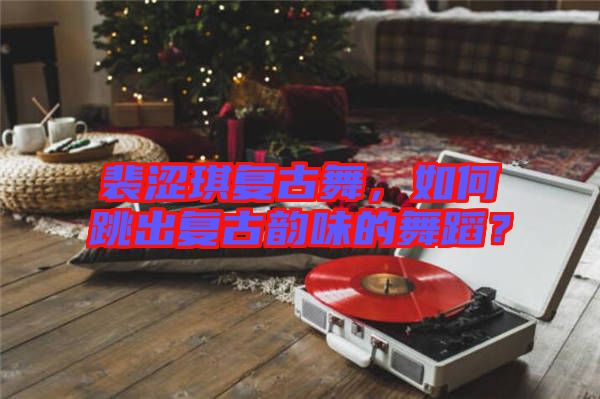 裴澀琪復(fù)古舞，如何跳出復(fù)古韻味的舞蹈？