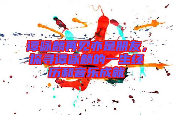 譚詠麟再見亦是朋友，探尋譚詠麟的一生經(jīng)歷和音樂成就