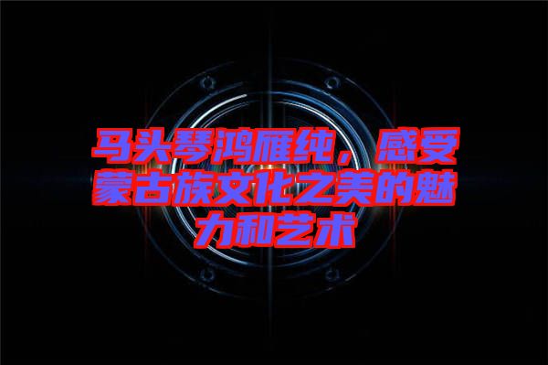 馬頭琴鴻雁純，感受蒙古族文化之美的魅力和藝術