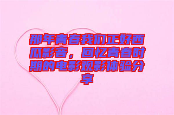那年青春我們正好西瓜影音，回憶青春時期的電影觀影體驗分享