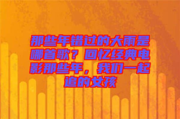 那些年錯過的大雨是哪首歌？回憶經(jīng)典電影那些年，我們一起追的女孩