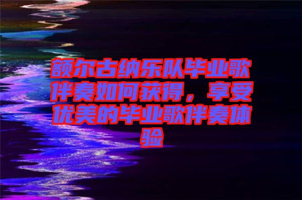 額爾古納樂(lè)隊(duì)畢業(yè)歌伴奏如何獲得，享受優(yōu)美的畢業(yè)歌伴奏體驗(yàn)