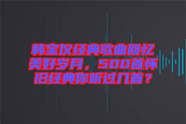 韓寶儀經(jīng)典歌曲回憶美好歲月，500首懷舊經(jīng)典你聽過幾首？