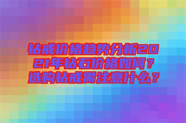 鉆戒價(jià)格趨勢(shì)分析2021年鉆石價(jià)格如何？選購(gòu)鉆戒需注意什么？