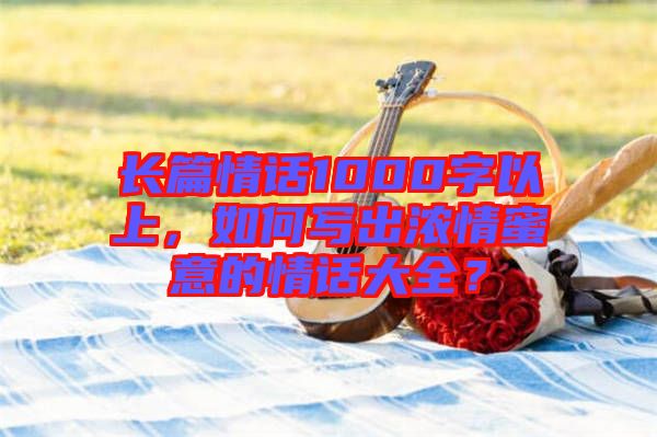 長(zhǎng)篇情話1000字以上，如何寫出濃情蜜意的情話大全？