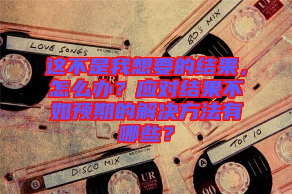 這不是我想要的結(jié)果，怎么辦？應(yīng)對(duì)結(jié)果不如預(yù)期的解決方法有哪些？