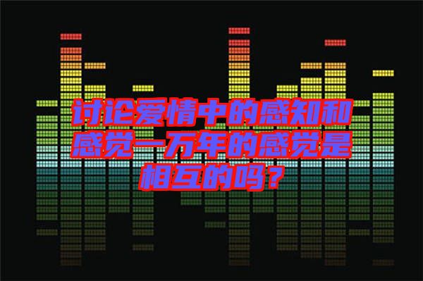 討論愛(ài)情中的感知和感覺(jué)一萬(wàn)年的感覺(jué)是相互的嗎？