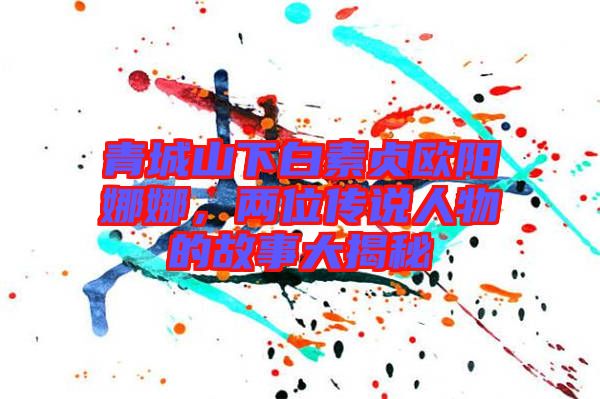 青城山下白素貞歐陽娜娜，兩位傳說人物的故事大揭秘