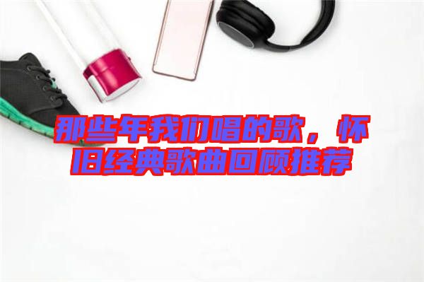 那些年我們唱的歌，懷舊經(jīng)典歌曲回顧推薦