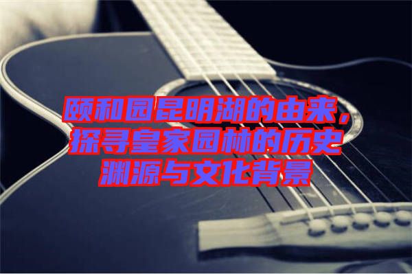 頤和園昆明湖的由來，探尋皇家園林的歷史淵源與文化背景