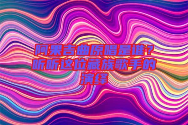 阿果吉曲原唱是誰(shuí)？聽聽這位藏族歌手的演繹