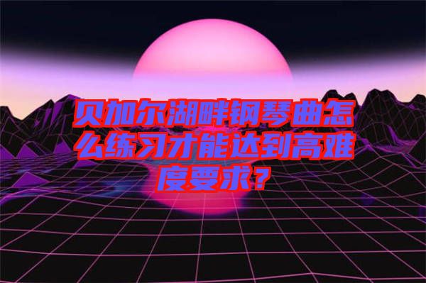 貝加爾湖畔鋼琴曲怎么練習(xí)才能達到高難度要求？