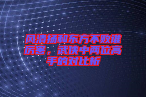 風(fēng)清揚(yáng)和東方不敗誰(shuí)厲害，武俠中兩位高手的對(duì)比析