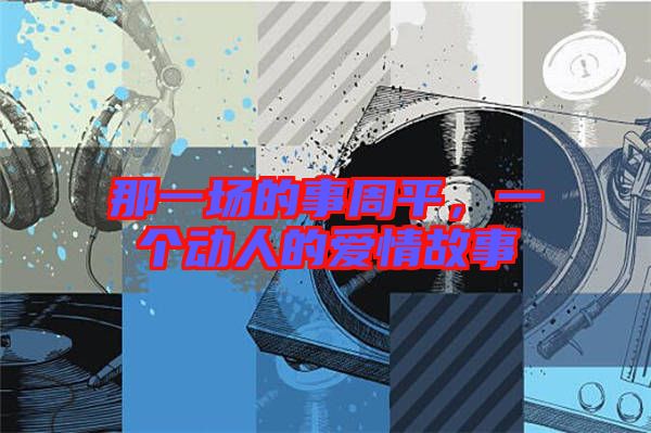 那一場(chǎng)的事周平，一個(gè)動(dòng)人的愛(ài)情故事