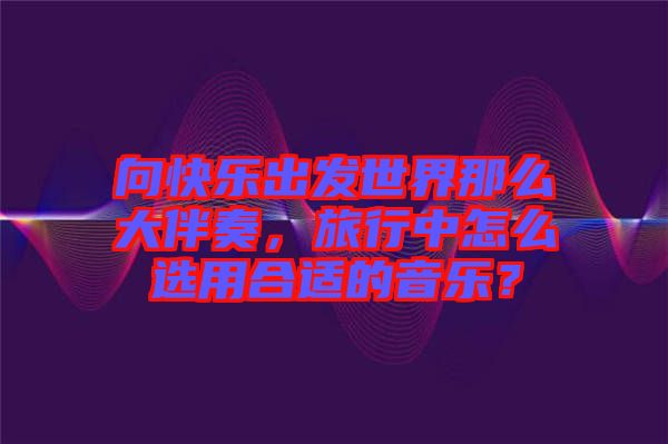 向快樂出發(fā)世界那么大伴奏，旅行中怎么選用合適的音樂？