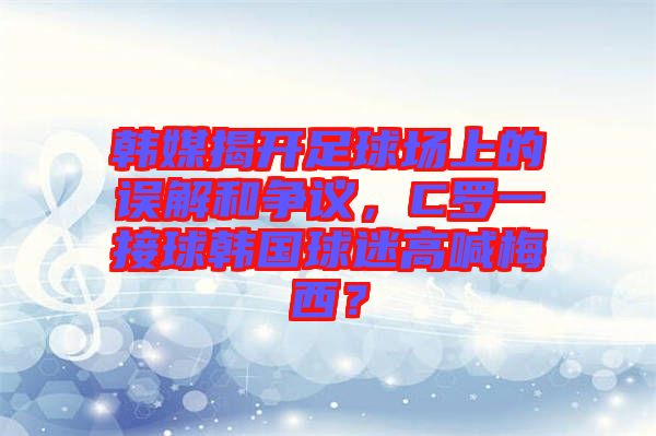 韓媒揭開足球場上的誤解和爭議，C羅一接球韓國球迷高喊梅西？