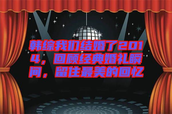 韓綜我們結(jié)婚了2014，回顧經(jīng)典婚禮瞬間，留住最美的回憶