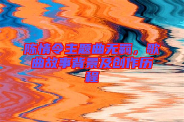 陳情令主題曲無羈，歌曲故事背景及創(chuàng)作歷程