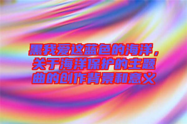 黑我愛(ài)這藍(lán)色的海洋，關(guān)于海洋保護(hù)的主題曲的創(chuàng)作背景和意義