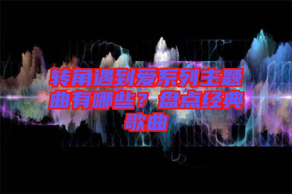 轉(zhuǎn)角遇到愛(ài)系列主題曲有哪些？盤(pán)點(diǎn)經(jīng)典歌曲