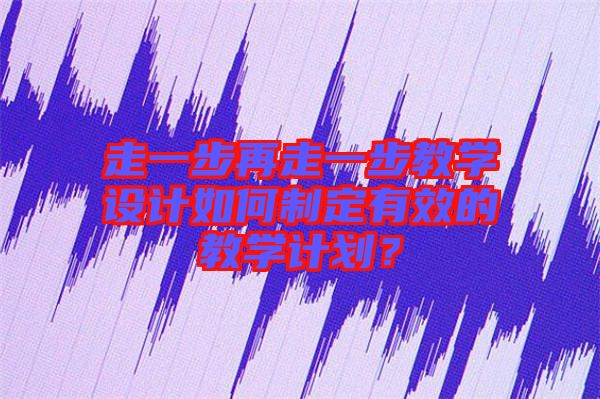 走一步再走一步教學(xué)設(shè)計如何制定有效的教學(xué)計劃？