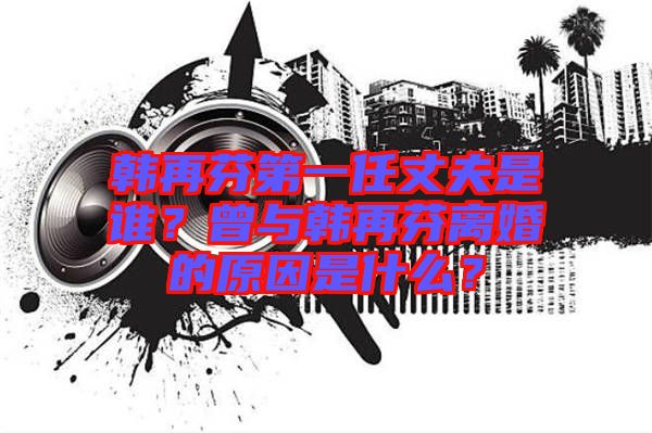 韓再芬第一任丈夫是誰？曾與韓再芬離婚的原因是什么？