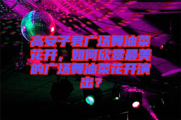 高安子君廣場(chǎng)舞油菜花開(kāi)，如何欣賞最美的廣場(chǎng)舞油菜花開(kāi)演出？