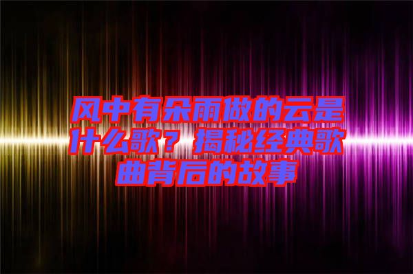 風(fēng)中有朵雨做的云是什么歌？揭秘經(jīng)典歌曲背后的故事