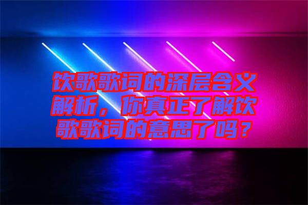 飲歌歌詞的深層含義解析，你真正了解飲歌歌詞的意思了嗎？