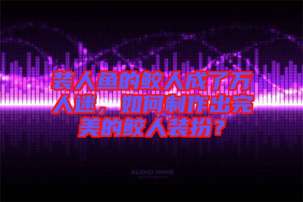 裝人魚(yú)的鮫人成了萬(wàn)人迷，如何制作出完美的鮫人裝扮？