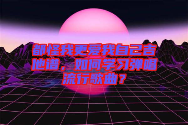 都怪我更愛我自己吉他譜，如何學習彈唱流行歌曲？
