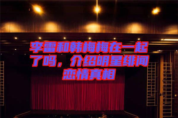 李雷和韓梅梅在一起了嗎，介紹明星緋聞戀情真相