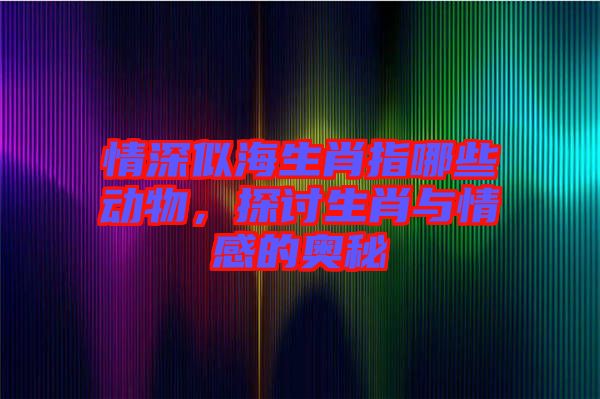 情深似海生肖指哪些動(dòng)物，探討生肖與情感的奧秘