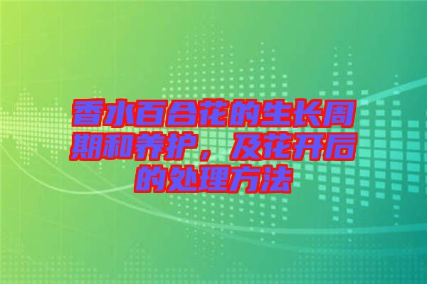 香水百合花的生長周期和養(yǎng)護，及花開后的處理方法