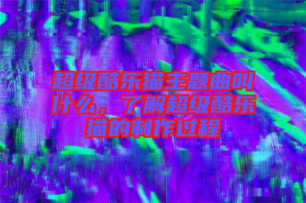 超級(jí)酷樂(lè)貓主題曲叫什么，了解超級(jí)酷樂(lè)貓的制作過(guò)程