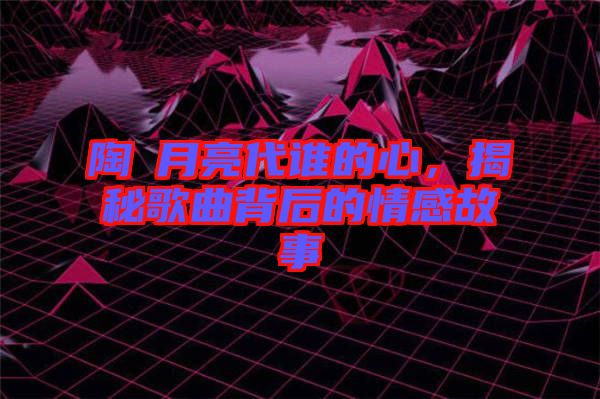 陶喆月亮代誰的心，揭秘歌曲背后的情感故事