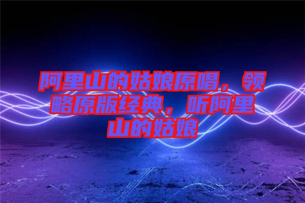 阿里山的姑娘原唱，領(lǐng)略原版經(jīng)典，聽阿里山的姑娘