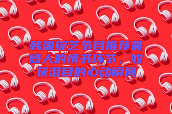 韓國綜藝節(jié)目推薦最感人的情書環(huán)節(jié)，收獲淚目的心動瞬間