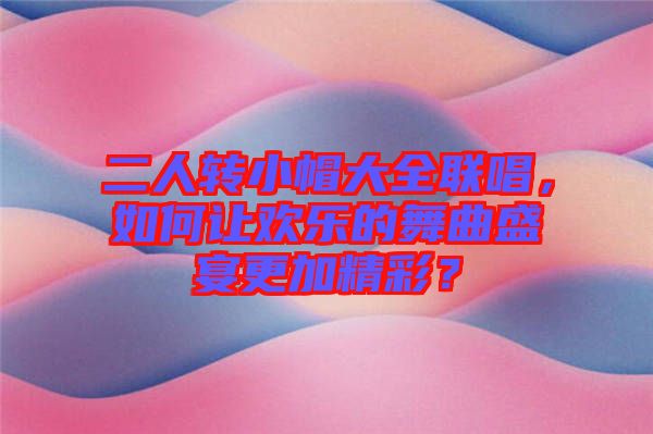 二人轉(zhuǎn)小帽大全聯(lián)唱，如何讓歡樂的舞曲盛宴更加精彩？