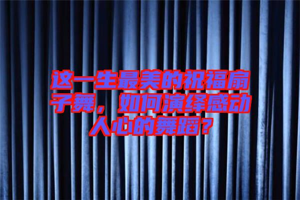 這一生最美的祝福扇子舞，如何演繹感動(dòng)人心的舞蹈？