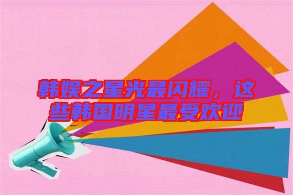韓娛之星光最閃耀，這些韓國明星最受歡迎