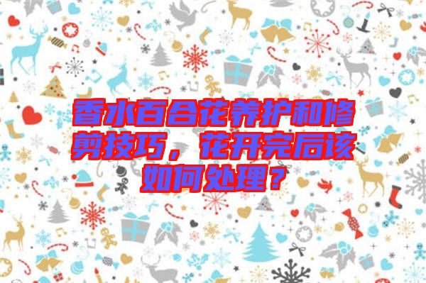香水百合花養(yǎng)護(hù)和修剪技巧，花開完后該如何處理？