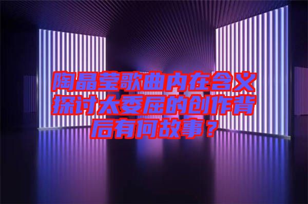 陶晶瑩歌曲內(nèi)在含義探討太委屈的創(chuàng)作背后有何故事？