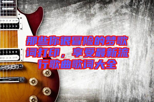 那些你很冒險(xiǎn)的夢(mèng)歌詞打印，享受最新流行歌曲歌詞大全