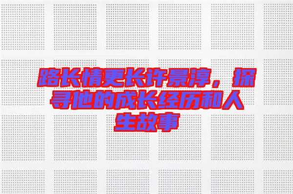路長(zhǎng)情更長(zhǎng)許景淳，探尋他的成長(zhǎng)經(jīng)歷和人生故事