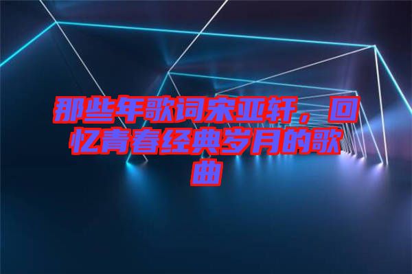 那些年歌詞宋亞軒，回憶青春經(jīng)典歲月的歌曲