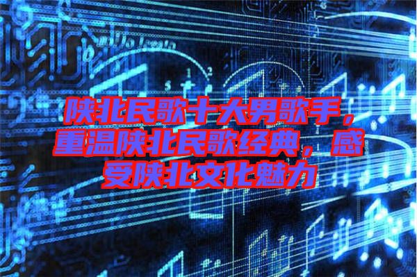 陜北民歌十大男歌手，重溫陜北民歌經(jīng)典，感受陜北文化魅力
