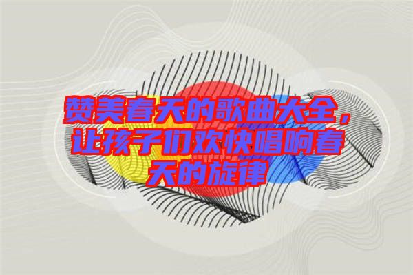 贊美春天的歌曲大全，讓孩子們歡快唱響春天的旋律