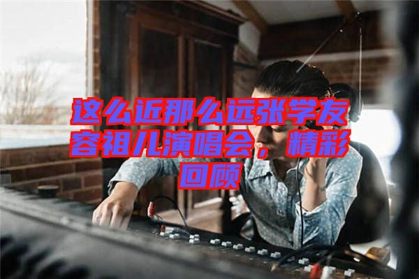 這么近那么遠(yuǎn)張學(xué)友容祖兒演唱會，精彩回顧