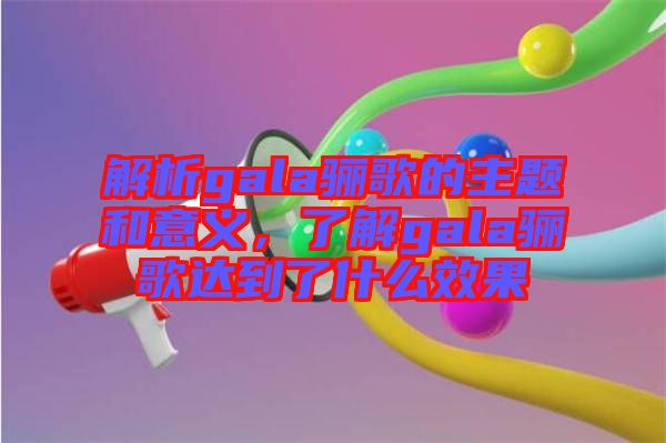 解析gala驪歌的主題和意義，了解gala驪歌達到了什么效果